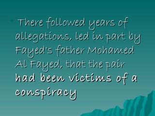 There followed years of allegations, led in part by Fayed's father Mohamed Al Fayed, that the pair  had been victims of a conspiracy  