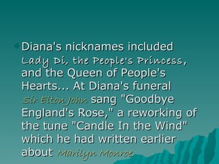 Diana's nicknames included  Lady Di, the People's Princess , and the Queen of People's Hearts... At Diana's funeral  Sir Elton John  sang "Goodbye England's Rose," a reworking of the tune "Candle In the Wind" which he had written earlier about  Marilyn Monroe . 