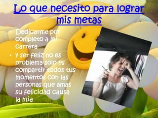 Lo que necesito para lograr
         mis metas
• Dedicarme por
  completo a mi
  carrera
• y ser feliz no es
  problema solo es
  compartir todos tus
  momentos con las
  personas que amas
  su felicidad causa
  la mía
 