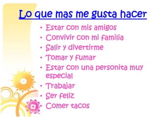 Lo que mas me gusta hacer
    • Estar con mis amigos
    • Convivir con mi familia
    • Salir y divertirme
    • Tomar y fumar
    • Estar con una personita muy
      especial
    • Trabajar
    • Ser feliz
    • Comer tacos
 