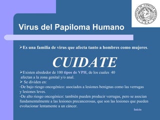 CUIDATE Virus del Papiloma Humano Es una familia de virus que afecta tanto a hombres como mujeres . Existen alrededor de 100  tipos de VPH , de los cuales  40  afectan a la zona genital y/o anal. Se dividen en: De bajo riesgo oncogénico: asociados a lesiones benignas como las verrugas  y lesiones leves. De alto riesgo oncogénico :  también pueden producir verrugas, pero se asocian  fundamentalmente a las lesiones precancerosas, que son las lesiones que pueden  evolucionar lentamente a un cáncer.  Inicio 