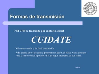Formas de transmisión CUIDATE El VPH se transmite por contacto sexual   Es muy común y de fácil transmisión Se estima que 4 de cada 5 personas (es decir, el 80%)  van a contraer uno o varios de los tipos de VPH en algún momento de sus vidas.  Inicio 