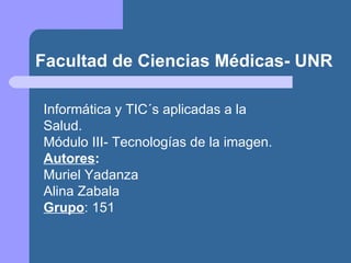 Facultad de Ciencias Médicas- UNR Informática y TIC´s aplicadas a la  Salud. Módulo III- Tecnologías de la imagen. Autores : Muriel Yadanza Alina Zabala Grupo : 151 