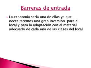    La economía sería una de ellas ya que
    necesitaremos una gran inversión para el
    local y para la adaptación con el material
    adecuado de cada una de las clases del local
 