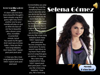 ConstantlyBoy you play


                                                           Selena Gómez
Love you like a love            through my mind like
            song                 symphonyThere's no
 It's been said and done        way to describe what
Every beautiful thought's       you do to me You Just
been already sung And I         do to me what you do
 guess right now, here's          And it feels like i've
   another one So your        been rescued I 've been
 melody will play on and       set free I'm hypnotized
   on With the best of'         by your destiny You're
    em You're beautiful        magical, lyrical, beautif
    Like a dream come           ul You are And I want
      alive, incredible         you to know baby I, I
        A centerfold          love you like a love song
       miracle, lyrical          baby(bis) And I keep
 You saved my life again          hittin' repeat-peat-
 And i want you to know             peat-peat-peat
  baby I, I love you like a     No one compares You
    love song baby(bis)          stand alone To every
And I keep hittin' repeat-      record I own Music to
   peat-peat-peat-peat          my heart That's what
                               you're A song that goes
  I, I love you like a love    on and on I, I love you
song baby(bis)And I keep            like a love song
hittin' repeat-peat-peat-         baby(bis)And I keep
          peat-peat               hittin' repeat-peat-
                               peat-peat-peat I, I love
                                  you like a love song
                                                                     Menú
                                    baby(bis) I love               Principal
                                 you, like a love song
 