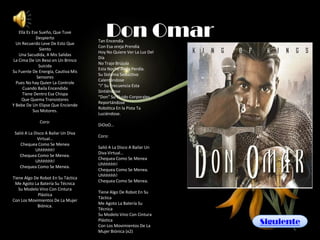 Ella Es Ese Sueño, Que Tuve
             Despierto
  Un Recuerdo Leve De Esto Que
                                         Don Omar
                                     Tan Encendía
                                     Con Esa oreja Prendía
               Siento
                                     Hoy No Quiere Ver La Luz Del
   Una Sacudida, A Mis Salidas
                                     Día
La Cima De Un Beso en Un Brinco
                                     No Trajo Brújula
              Suicida
                                     Esta Noche Anda Perdía.
Su Fuente De Energía, Cautiva Mis
                                     Su Sistema Seductivo
             Sensores
                                     Calentándose
  Pues No hay Quien La Controle
                                     “i” Su Frecuencia Esta
     Cuando Baila Encendida
                                     Sintiéndose
     Tiene Dentro Esa Chispa
                                     “Don” Su Fluido Corporales
    Que Quema Transistores
                                     Reportándose
Y Bebe De Un Elipse Que Enciende
                                     Robótica En la Pista Ta
           Sus Motores.
                                     Luciéndose.
              Coro:
                                     DiOoO…
 Salió A La Disco A Bailar Un Diva
                                     Coro:
              Virtual…
    Chequea Como Se Menea
                                     Salió A La Disco A Bailar Un
             Uhhhhhh!
                                     Diva Virtual…
    Chequea Como Se Menea.
                                     Chequea Como Se Menea
             Uhhhhhh!
                                     Uhhhhhh!
    Chequea Como Se Menea.
                                     Chequea Como Se Menea.
                                     Uhhhhhh!
Tiene Algo De Robot En Su Táctica
                                     Chequea Como Se Menea.
 Me Agoto La Batería Su Técnica
   Su Modelo Vino Con Cintura
                                     Tiene Algo De Robot En Su
             Plástica
                                     Táctica
Con Los Movimientos De La Mujer
                                     Me Agoto La Batería Su
            Biónica.
                                     Técnica
                                     Su Modelo Vino Con Cintura
                                     Plástica
                                     Con Los Movimientos De La
                                                                    Siguiente
                                     Mujer Biónica (x2)
 