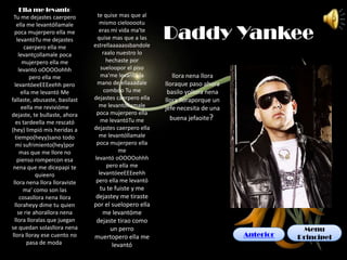 Ella me levanto
  Tu me dejastes caerpero        te quise mas que al
                                  mismo cielooootu

                                                         Daddy Yankee
    ella me levantóllamale
   poca mujerpero ella me         eras mi vida ma'te
    levantóTu me dejastes        quise mas que a las
        caerpero ella me        estrellaaaaassbandole
     levantçollamale poca           raalo nuestro lo
       mujerpero ella me              hechaste por
     levantó oOOOOohhh             sueloopor el piso
           pero ella me            ma'me levantó la         llora nena llora
   levantóeeEEEeehh pero         mano de ellaaadale      lloraque paso ahora
       ella me levantó Me            comboo Tu me         basilo yollora nena
fallaste, abusaste, basilast    dejastes caerpero ella   llora lloraporque un
       eella me revivióme         me levantóllamale      jefe necesita de una
dejaste, te bullaste, ahora      poca mujerpero ella
                                   me levantóTu me         buena jefaoite?
   es tardeella me rescató
(hey) limpió mis heridas a      dejastes caerpero ella
   tiempo(heyy)sano todo          me levantóllamale
    mi sufrimiento(hey)por       poca mujerpero ella
      mas que me llore no                  me
    pienso rompercon esa        levantó oOOOOohhh
 nena que me dicepapi te              pero ella me
             quieero              levantóeeEEEeehh
  llora nena llora lloraviste    pero ella me levantó
        ma' como son las          tu te fuiste y me
      cosasllora nena llora      dejastey me tiraste
   lloraheyy dime tu quien      por el suelopero ella
     se rie ahorallora nena        me levantóme
   llora lloralas que juegan     dejaste tirao como
se quedan solasllora nena             un perro                                              Menu
 llora lloray ese cuento no     muertopero ella me                              Anterior   Principel
          pasa de moda                 levantó
 