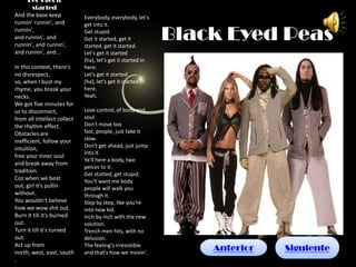 Let’s get it
       started
And the base keep            Everybody, everybody, let's
runnin' runnin', and         get into it.
runnin',
and runnin', and
runnin', and runnin',
                             Get stupid.
                             Get it started, get it
                             started, get it started.
                                                             Black Eyed Peas
and runnin', and...          Let's get it started
                             (ha), let's get it started in
In this context, there's     here.
no disrespect,               Let's get it started
so, when I bust my           (ha), let's get it started in
rhyme, you break your        here.
necks.                       Yeah.
We got five minutes for
us to disconnect,            Lose control, of body and
from all intellect collect   soul.
the rhythm effect.           Don't move too
Obstacles are                fast, people, just take it
inefficient, follow your     slow.
                             Don't get ahead, just jump
intuition,
                             into it.
free your inner soul
                             Ya'll here a body, two
and break away from
                             peices to it.
tradition.
                             Get stutted, get stupid.
Coz when we beat             You'll want me body
out, girl it's pullin        people will walk you
without.                     through it.
You wouldn't believe         Step by step, like you're
how we wow shit out.         into new kid.
Burn it till it's burned     Inch by inch with the new
out.                         solution.
Turn it till it's turned     Trench men hits, with no
out.                         delusion.
Act up from                  The feeling's irresistible
north, west, east, south     and that's how we movin'.
                                                                 Anterior   Siguiente
.
 
