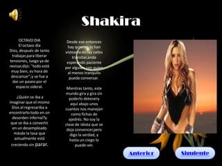 Shakira
     OCTAVO DIA             Desde ese entonces
     El octavo día          hay quienes lo han
Dios, después de tanto     vistosolo en las calles
 trabajar,para liberar         transitar,anda
tensiones, luego ya de      esperando paciente
revisar,dijo: "todo está   por alguien con quien
 muy bien, es hora de       al menos tranquilo
 descansar",y se fue a       pueda conversar.
  dar un paseo por el
    espacio sideral.        Mientras tanto, este
                           mundo gira y gira sin
    ¿Quién se iba a          poderlo detenery
imaginar que el mismo         aquí abajo unos
 Dios al regresariba a     cuantos nos manejan
encontrarlo todo en un         como fichas de
  desorden infernal?y        ajedréz. No soy la
 que se iba a convertir    clase de idiota que se
  en un desempleado         deja convencer,pero
   másde la tasa que          digo la verdad, y
   actualmente está           hasta un ciego lo
 creciendo sin parar.            puede ver.
                                                     Anterior   Siguiente
 