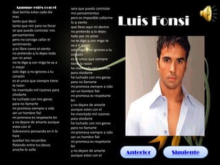Aunque estés con el          sera que puedo controlar
Que bonita estas cada día       mis pensamientos

                                                              Luis Fonsi
mas                             pero es imposible callarme
tanto que decir                 lo q siento
tanto que reir para no llorar   que llevo aqui mi dentro
se que puedo controlar mis      no pretendo q lo dejes
pensamientos                    todo por mi amor
pero no consigo callar el       no te digo q con migo te
sentimiento                     va a ir mejor
q es libre como el viento       solo digo q no ignores a tu
no pretendo q lo dejes todo     corazón
por mi amor                     es el unico que siempre
no te digo q con migo te va a   tiene la razon
ir mejor                        he inventado mil razones
solo digo q no ignores a tu     para olvidarte
corazón                         he luchado con mis ganas
es el unico que siempre tiene   para no llamarte
la razon                        mi promesa siempre a sido
he inventado mil razones para   ser un hombre fiel
olvidarte                       mi promesa es respetarte
he luchado con mis ganas        bn
para no llamarte                y no dejare de amarte
mi promesa siempre a sido       aunque estes con el
ser un hombre fiel              he inventado mil razones
mi promesa es respetarte bn     para olvidarte
y no dejare de amarte aunque    he luchado con mis ganas
estes con el                    para no llamarte
Sobrevivire pensando en ti lo   mi promesa siempre a sido
hare                            ser un hombre fiel
quedan los recuerdos            mi promesa es respetarte
flotando entre tus besos        bn
anoche lo soñe                  y no dejare de amarte
                                aunque estes con el
                                                               Anterior   Siguiente
 