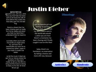 never let you
                                   Justin Bieber
gooohhh noo, ohh noo, ohhh
they say that hate has been
 sent so let loose the talk of
 love before they outlaw the
 kiss baby give me one last
              hug
                                     I got my favorite girl not
  there's a dream that I've               feeling' no pain(no
been chasing want so badly          pain, no pain, no pain)oh
for it to be reality and when         no, don't have a care in
  you hold my hand then I              the world why would
understand that its meant to            I, when you are here
              be
                                      there's a moments I've
 cuz baby when you're with          been chasing and I finally
  me its like an angel came         caught it out on this floor
     by, and took me to
 heaven(like you took me to
 heaven)cuz when i stare in              baby, there's no
   your eyes it couldn't be
             better
                                    hesitation, no reservation
                                     by taking a chance and
  so let the music it blast we       more ohh noo, because
gon' do our dance praise the
   doubters on they don't
matter at all cuz this life's to
long and this loves to strong
 so baby no for sho‘ ill never
                                                                  Anterior   Siguiente
           let you go
 