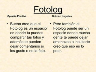 Fotolog Bueno creo que el Fotolog es un espacio en donde tu puedes compartir tus fotos y además te pueden dejar comentarios si les gusto o no la foto. Pero también el Fotolog puede ser un espacio donde mucha gente te puede dejar amenazas o insultarte creo que eso es lo peor. Opinión Positiva Opinión Negativa