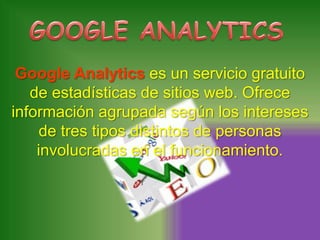 Google Analytics es un servicio gratuito
   de estadísticas de sitios web. Ofrece
información agrupada según los intereses
     de tres tipos distintos de personas
    involucradas en el funcionamiento.
 