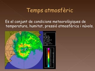 Es el conjunt de condicions meteorològiques de temperatura, humitat, pressió atmosfèrica i núvols.  
