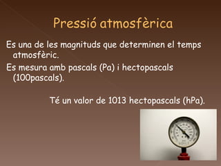 Es una de les magnituds que determinen el temps atmosfèric. Es mesura amb pascals (Pa) i hectopascals (100pascals). Té un valor de 1013 hectopascals (hPa). 