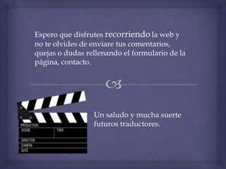 Espero que disfrutes recorriendo la web y
no te olvides de enviare tus comentarios,
quejas o dudas rellenando el formulario de la
página, contacto.




                 Un saludo y mucha suerte
                 futuros traductores.
 