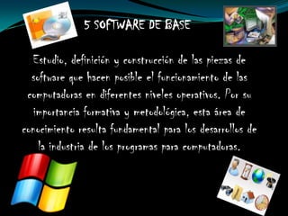 5 SOFTWARE DE BASE

  Estudio, definición y construcción de las piezas de
  software que hacen posible el funcionamiento de las
 computadoras en diferentes niveles operativos. Por su
   importancia formativa y metodológica, esta área de
conocimiento resulta fundamental para los desarrollos de
    la industria de los programas para computadoras.
 