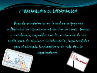 7 TRATAMIENTO DE INFORMACIÓN

     Área de conocimientos en la cual se conjuga una
multiplicidad de tópicos computacionales de teoría, técnica
  y metodología, requeridos para la construcción de una
amplia gama de soluciones de información, imprescindibles
     para el adecuado funcionamiento de todo tipo de
                      organizaciones.
 