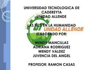 UNIVERSIDAD TECNOLOGICA DE
         CADEREYTA
      UNIDAD ALLENDE

 LAS TICS EN LA HUMANIDAD

     ELABORADO POR:

     WENDY MANCILLAS
    ADRIANA RODRIGUEZ
       WENDY VALDEZ
    JUVENCIA DEL ANGEL

  PROFESOR: RAMON CASAS
 