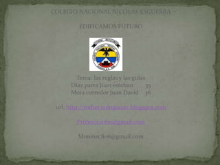 COLEGIO NACIONAL NICOLAS ESGUERRA

         EDIFICAMOS FUTURO




       Tema: las reglas y las guías
      Díaz parra Juan esteban      35
      Mora corredor Juan David 36

 url: http://mdtecnologiazaz.blogspot.com

        Profesor.john@gmail.com

         Monitor.806@gmail.com
 