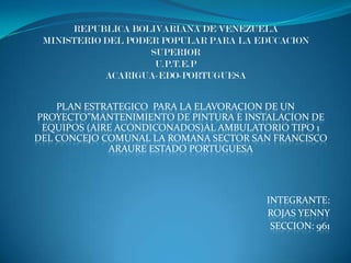 REPUBLICA BOLIVARIANA DE VENEZUELA
 MINISTERIO DEL PODER POPULAR PARA LA EDUCACION
                    SUPERIOR
                     U.P.T.E.P
            ACARIGUA-EDO-PORTUGUESA


    PLAN ESTRATEGICO PARA LA ELAVORACION DE UN
PROYECTO”MANTENIMIENTO DE PINTURA E INSTALACION DE
 EQUIPOS (AIRE ACONDICONADOS)AL AMBULATORIO TIPO 1
DEL CONCEJO COMUNAL LA ROMANA SECTOR SAN FRANCISCO
             ARAURE ESTADO PORTUGUESA




                                       INTEGRANTE:
                                       ROJAS YENNY
                                        SECCION: 961
 