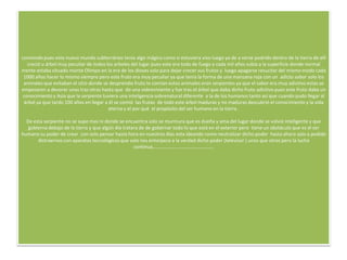 comiendo pues este nuevo mundo subterráneo tenía algo mágico como si estuviera vivo luego ya de a verse podrido dentro de la tierra de allí
   creció u árbol muy peculiar de todos los arboles del lugar pues este era todo de fuego y cada mil años subía a la superficie donde normal
mente estaba situado monte Olimpo en la era de los dioses solo para dejar crecer sus frutos y luego apagarse resucitar del mismo modo cada
 1000 años hacer lo mismo siempre pero este fruto era muy peculiar ya que tenia la forma de una manzana roja con un adicto sabor solo los
 animales que evitaban el sitio donde se desprendía fruto lo comían estos animales eran serpientes ya que el sabor era muy adictivo estas se
empezaron a devorar unas tras otras hasta que do una sobreviviente y fue tras el árbol que daba dicho fruto adictivo pues este fruto daba un
 conocimiento y Asia que la serpiente tuviera una inteligencia sobrenatural diferente a la de los humanos tanto así que cuando pudo llegar al
 árbol ya que tardo 100 años en llegar a él se comió las frutas de todo este árbol maduras y no maduras descubrió el conocimiento y la vida
                                         eterna y el por qué el propósito del ser humano en la tierra .

  De esta serpiente no se supo mas ni donde se encuentra solo se murmura que es dueña y ama del lugar donde se volvió inteligente y que
   gobierna debajo de la tierra y que algún día tratara de de gobernar todo lo que está en el exterior pero tiene un obstáculo que es el ser
humano su poder de crear con solo pensar hasta hora en nuestros días esta ideando como neutralizar dicho poder hasta ahora solo a podido
       distraernos con aparatos tecnológicos que solo nos entorpece a la verdad dicho poder (televisor ) unos que otros pero la lucha
                                                     continua…………………………………………..
 