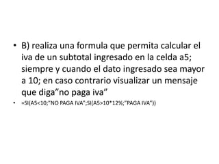 • B) realiza una formula que permita calcular el
iva de un subtotal ingresado en la celda a5;
siempre y cuando el dato ingresado sea mayor
a 10; en caso contrario visualizar un mensaje
que diga”no paga iva”
• =SI(A5<10;”NO PAGA IVA”;SI(A5>10*12%;”PAGA IVA”))