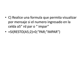 • C) Realice una formula que permita visualizar
por mensaje si el numero ingresado en la
celda a5” rd par o “ impar”
• =SI(RESTO(A5;2)=0;”PAR;”IMPAR”)