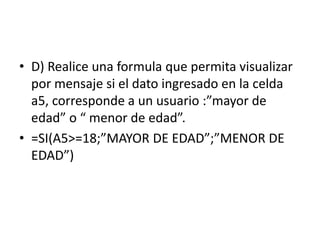• D) Realice una formula que permita visualizar
por mensaje si el dato ingresado en la celda
a5, corresponde a un usuario :”mayor de
edad” o “ menor de edad”.
• =SI(A5>=18;”MAYOR DE EDAD”;”MENOR DE
EDAD”)