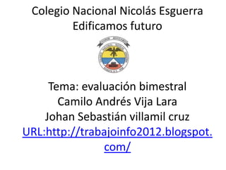 Colegio Nacional Nicolás Esguerra
         Edificamos futuro



     Tema: evaluación bimestral
       Camilo Andrés Vija Lara
    Johan Sebastián villamil cruz
URL:http://trabajoinfo2012.blogspot.
               com/
 