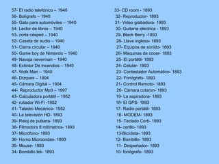 57- El radio telefónico – 1940     33- CD room - 1893
56- Bolígrafo – 1940                32- Reproductor- 1893
55- Gato para automóviles – 1940   31- Video grabadora- 1893
54- Lector de libros – 1940         30- Guitarra eléctrica - 1893
53- corta césped – 1940             29- Black Berry -1893
52- Caseta de audio – 1940          28- Llave inglesa- 1893
51- Cierra circular – 1940          27- Equipos de sonido- 1893
50- Game boy de Nintendo – 1940     26- Maquinas de cocer- 1893
49- Navaja neverman – 1940          25- El portátil- 1893
48- Extintor De incendios – 1940    24- Celular- 1893
47- Wolk Man – 1940                 23- Contestador Automático- 1893
46- Dizques – 1904                  22- Fonógrafo- 1893
45- Cámara Digital – 1904           21- Control Remoto- 1893
44- Reproductor Mp3 – 1997          20- Cámara cotaron- 1893
43- Calculadora portátil – 1952     19- La aspiradora- 1893
42- rutiador Wi-Fi -1952            18- El GPS- 1893
41- Taladro Mecánico- 1952          17- Radio portátil- 1893
40- La televisión HD- 1893          16- MODEM- 1893
39- Reloj de pulsera- 1893          15- Teclado Corti- 1893
38- Filmadora 8 milímetros- 1893    14- cerillo- 1893
37- Micrófono- 1893                 13-Bicicleta- 1893
36- Horno Microondas- 1893          12- Bombillo- 1893
35- Mouse- 1893                     11- Despertador- 1893
34- Bombillo lek- 1893              10- fonógrafo- 1893
 