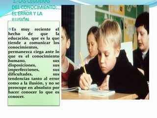 Es    muy reciente el
hecho     de    que     la
educación, que es la que
tiende a comunicar los
conocimientos,
permanezca ciega ante lo
que es el conocimiento
humano,                sus
disposiciones,         sus
imperfecciones,        sus
dificultades,          sus
tendencias tanto al error
como a la ilusión, y no se
preocupe en absoluto por
hacer conocer lo que es
conocer.
 