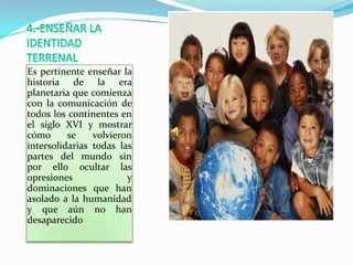 Es pertinente enseñar la
historia de la era
planetaria que comienza
con la comunicación de
todos los continentes en
el siglo XVI y mostrar
cómo      se    volvieron
intersolidarias todas las
partes del mundo sin
por ello ocultar las
opresiones              y
dominaciones que han
asolado a la humanidad
y que aún no han
desaparecido
 