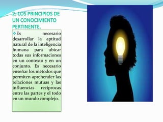 Es             necesario
desarrollar la aptitud
natural de la inteligencia
humana para ubicar
todas sus informaciones
en un contexto y en un
conjunto. Es necesario
enseñar los métodos que
permiten aprehender las
relaciones mutuas y las
influencias recíprocas
entre las partes y el todo
en un mundo complejo.
 