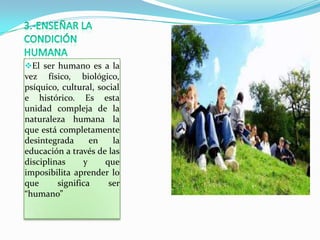El ser humano es a la
vez físico, biológico,
psíquico, cultural, social
e histórico. Es esta
unidad compleja de la
naturaleza humana la
que está completamente
desintegrada      en    la
educación a través de las
disciplinas     y     que
imposibilita aprender lo
que      significa     ser
“humano”
 