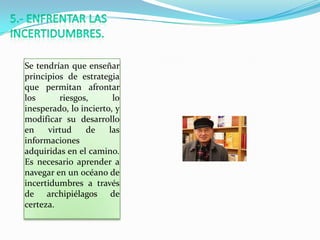 Se tendrían que enseñar
principios de estrategia
que permitan afrontar
los      riesgos,       lo
inesperado, lo incierto, y
modificar su desarrollo
en    virtud    de     las
informaciones
adquiridas en el camino.
Es necesario aprender a
navegar en un océano de
incertidumbres a través
de archipiélagos de
certeza.
 