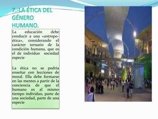 La      educación   debe
conducir a una «antropo-
ética», considerando el
carácter ternario de la
condición humana, que es
el de individuo sociedad
especie

La ética no se podría
enseñar con lecciones de
moral. Ella debe formarse
en las mentes a partir de la
conciencia de que el
humano es al mismo
tiempo individuo, parte de
una sociedad, parte de una
especie
 