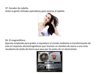 57- Secador de cabello.
Antes la gente utilizaba aspiradoras para secarse el cabello.




56- El magnetófono.
Aparato empleado para grabar o reproducir el sonido mediante la transformación de
este en impulsos electromagnéticos que imantan un alambre de acero o una cinta
recubierta de óxido de hierro que pasa por los polos de un electroimán.
 