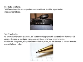 55- Radio teléfono.
Teléfono sin cables en el que la comunicación se establece por ondas
electromagnéticas.




54- El bolígrafo.
Es un instrumento de escritura. Se trata del más popular y utilizado del mundo, y se
caracteriza por su punta de carga, que contiene una bola generalmente
de acero o tungsteno, que, en contacto con el papel, va dosificando la tinta a medida
que se la hace rodar.
 