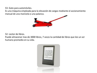 53- Gato para automóviles.
Es una máquina empleada para la elevación de cargas mediante el accionamiento
manual de una manivela o una palanca.




52- Lector de libros.
Puede almacenar mas de 3000 libros, 7 veces la cantidad de libros que lee un ser
humano promedio en su vida.
 