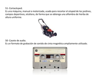 51- Cortacésped.
Es una máquina, manual o motorizada, usada para recortar el césped de los jardines,
campos deportivos, etcétera, de forma que se obtenga una alfombra de hierba de
altura uniforme.




50- Casete de audio.
Es un formato de grabación de sonido de cinta magnética ampliamente utilizado.
 
