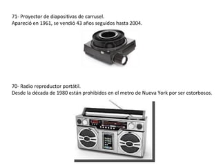 71- Proyector de diapositivas de carrusel.
Apareció en 1961, se vendió 43 años seguidos hasta 2004.




70- Radio reproductor portátil.
Desde la década de 1980 están prohibidos en el metro de Nueva York por ser estorbosos.
 
