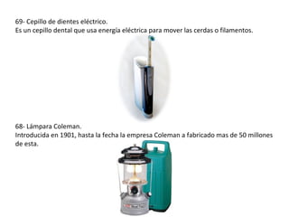 69- Cepillo de dientes eléctrico.
Es un cepillo dental que usa energía eléctrica para mover las cerdas o filamentos.




68- Lámpara Coleman.
Introducida en 1901, hasta la fecha la empresa Coleman a fabricado mas de 50 millones
de esta.
 