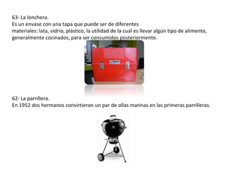 63- La lonchera.
Es un envase con una tapa que puede ser de diferentes
materiales: lata, vidrio, plástico, la utilidad de la cual es llevar algún tipo de alimento,
generalmente cocinados, para ser consumidos posteriormente.




62- La parrillera.
En 1952 dos hermanos convirtieron un par de ollas marinas en las primeras parrilleras.
 