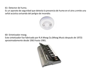 61- Detector de humo.
Es un aparato de seguridad que detecta la presencia de humo en el aire y emite una
señal acústica avisando del peligro de incendio.




60- Sintetizador moog.
Este sintetizador fue fabricado por R.A Moog Co.(Moog Music después de 1972)
aproximadamente desde 1963 hasta 1981.
 