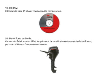 59- CD ROM.
Introducido hace 25 años y revolucionó la computación.




58- Motor fuera de borda.
Comenzó a fabricarse en 1904, los primeros de un cilindro tenían un caballo de fuerza,
pero con el tiempo fueron revolucionado.
 
