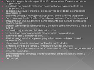    Desde la perspectiva de la planificación previa, la función esencial que la
    programación
   o el diseño del currículo pretenden desempeñar es, básicamente, la de
    proponer un plan
   de acción que guíe y oriente los procesos y las actividades de enseñanza-
    aprendizaje al
   objeto de conseguir los objetivos propuestos. ¿Para qué sirve programar?
   Como instrumento de planificación, reflexión y orientación, evidentemente la
   programación sirve en definitiva como elemento que permite aumentar la
    conciencia del
   profesor sobre su práctica educativa y por tanto como instrumento a través del
    cual se
   articula la mejora de la calidad de educación.
   La necesidad de una adecuada programación nos ayudará a:
   -Eliminar el azar y la improvisación.
   -Eliminar programas incompletos, ya que instaura una reflexión sobre la
    secuenciación
   y temporalización de objetivos, contenidos y actividades.
   -Evitará la pérdida de tiempo y rentabilizará nuestros esfuerzos.
   -Sistematizará, ordenará y concretará lo establecido con carácter general en los
   proyectos curriculares.
   -Permitirá adaptar el trabajo pedagógico a las características culturales y
    ambientales
   Del contexto.

 