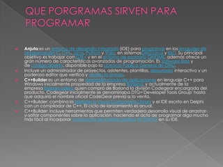    Anjuta:es un entorno de desarrollo integrado (IDE) para programar en los lenguajes de
    programación C, C++, Java, Python y Vala, en sistemasGNU/Linux y BSD. Su principal
    objetivo es trabajar con GTK+ y en el entorno de escritorio GNOME, además ofrece un
    gran número de características avanzadas de programación. Es software libre y
    de código abierto, disponible bajo la Licencia Pública General de GNU.
   Incluye un administrador de proyectos, asistentes, plantillas, depurador interactivo y un
    poderoso editor que verifica y resalta la sintaxis.
   C++Builder:es un entorno de desarrollo rápido de aplicaciones en lenguaje C++ para
    Windows inicialmente propiedad de la empresa Borland, y actualmente de la
    empresa Embarcadero quien compró de Borland la división Codegear encargada del
    producto. Codegear inicialmente se denominaba DTG='Developer Tools Group' hasta
    que adquirió el nombre oficial CodeGear previo a la venta.
   C++Builder: combina la biblioteca Visual Component Library y el IDE escrito en Delphi
    con un compilador de C++. El ciclo de lanzamiento es anual.
   C++Builder: incluye herramientas que permiten verdadero desarrollo visual de arrastrar-
    y-soltar componentes sobre la aplicación, haciendo el acto de programar algo mucho
    más fácil al incorporar constructor de interfaz gráfica WYSIWYG en su IDE.
 
