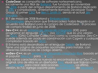    CodeGear: es compañía de software norteamericana.
    Inicialmente una filial de Borland, fue fundada en noviembre
    de 2006 a partir del antiguo departamento de Borland dedicado
    a IDEs y compiladores, anteriormente llamado Developer Tools
    Group. El primer CEO fue Ben T. Smith IV, siendo el actual Jim
    Douglas.
   El 7 de mayo de 2008 Borland y Embarcadero
    Technologies anunciaron que Embarcadero había llegado a un
    acuerdo con Borland para la compra de CodeGear.1 El proceso
    de compra finalizó en junio de 2008.
   Dev-C++: es un entorno de desarrollo integrado (IDE) para
    programar en lenguaje C/C++. Usa MinGW que es una versión
    de GCC (GNU Compiler Collection) como su compilador. Dev-C++
    puede además ser usado en combinación con Cygwin y cualquie
    compilador basado en GCC.
   El Entorno está desarrollado en el lenguaje Delphi de Borland.
    Tiene una página de paquetes opcionales para instalar, con
    diferentes bibliotecas de código abierto.
   wxDev-C++: es un entorno de desarrollo integrado libre basado en
    el popular Dev-C++ para C y C++.
   Hay varias características nuevas no encontradas en el Dev-C++
    original. Uno de ellas es un diseñador RAD visual que trabaja como
    el C++Builder para crear aplicaciones wxWidgets. La última
    versión, la 7.0, agrega soporte para compiladores de Microsoft.
 