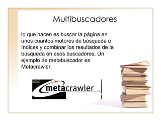 Multibuscadores
lo que hacen es buscar la página en
unos cuantos motores de búsqueda e
índices y combinar los resultados de la
búsqueda en esos buscadores. Un
ejemplo de metabuscador es
Metacrawler.
 